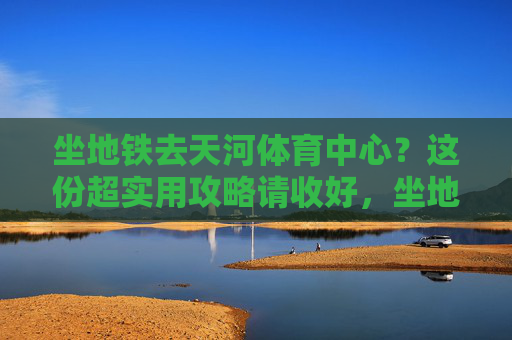 坐地铁去天河体育中心?这份超实用攻略请收好,坐地铁去天河体育中心,超实用攻略 坐地铁去天河体育中心?这份超实用攻略请收好,坐地铁去天河体育中心,超实用攻略