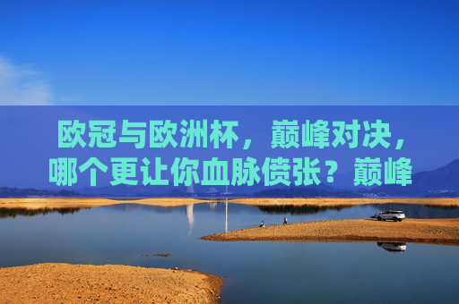 欧冠与欧洲杯,巅峰对决,哪个更让你血脉偾张?巅峰对决,欧冠与欧洲杯,谁让你血脉偾张? 欧冠与欧洲杯,巅峰对决,哪个更让你血脉偾张?巅峰对决,欧冠与欧洲杯,谁让你血脉偾张?