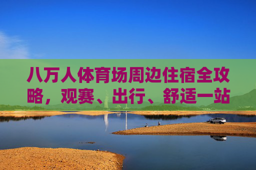 八万人体育场周边住宿全攻略,观赛、出行、舒适一站式指南,八万人体育场周边住宿全攻略,观赛出行舒适一站式指南 八万人体育场周边住宿全攻略,观赛、出行、舒适一站式指南,八万人体育场周边住宿全攻略,观赛出行舒适一站式指南