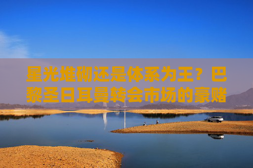星光堆砌还是体系为王?巴黎圣日耳曼转会市场的豪赌与突围,巴黎圣日耳曼,星光豪赌还是体系突围? 星光堆砌还是体系为王?巴黎圣日耳曼转会市场的豪赌与突围,巴黎圣日耳曼,星光豪赌还是体系突围?