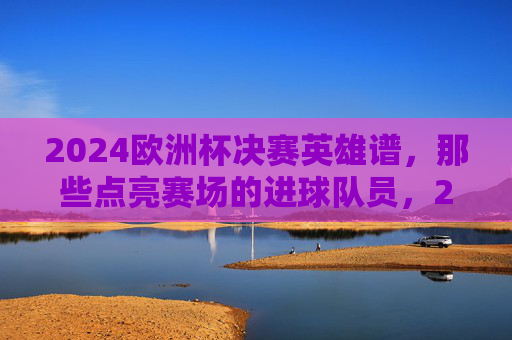 2024欧洲杯决赛英雄谱,那些点亮赛场的进球队员,2024欧洲杯决赛英雄谱,点亮赛场的进球队员 2024欧洲杯决赛英雄谱,那些点亮赛场的进球队员,2024欧洲杯决赛英雄谱,点亮赛场的进球队员