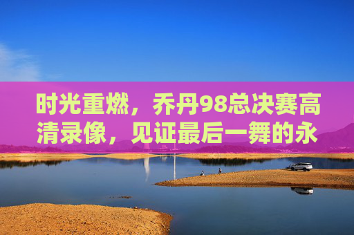 时光重燃,乔丹98总决赛高清录像,见证最后一舞的永恒传奇,乔丹98总决赛高清录像,见证最后一舞的永恒传奇 时光重燃,乔丹98总决赛高清录像,见证最后一舞的永恒传奇,乔丹98总决赛高清录像,见证最后一舞的永恒传奇
