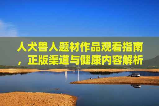 人犬兽人题材作品观看指南，正版渠道与健康内容解析，人犬兽人题材观看指南，正版渠道与健康内容解析