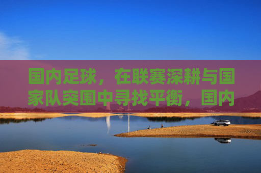 国内足球,在联赛深耕与国家队突围中寻找平衡,国内足球,联赛深耕与国家队突围的平衡之道 国内足球,在联赛深耕与国家队突围中寻找平衡,国内足球,联赛深耕与国家队突围的平衡之道