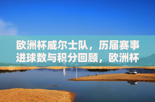 欧洲杯威尔士队,历届赛事进球数与积分回顾,欧洲杯威尔士队历届赛事进球数与积分回顾 欧洲杯威尔士队,历届赛事进球数与积分回顾,欧洲杯威尔士队历届赛事进球数与积分回顾