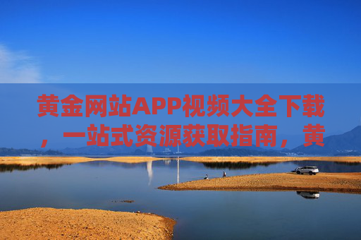 黄金网站APP视频大全下载,一站式资源获取指南,黄金网站APP视频大全下载一站式指南 黄金网站APP视频大全下载,一站式资源获取指南,黄金网站APP视频大全下载一站式指南