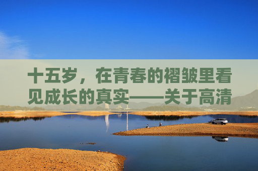 十五岁,在青春的褶皱里看见成长的真实——关于高清完整版的正确打开方式,十五岁,在青春褶皱里看见成长的高清完整版 十五岁,在青春的褶皱里看见成长的真实——关于高清完整版的正确打开方式,十五岁,在青春褶皱里看见成长的高清完整版
