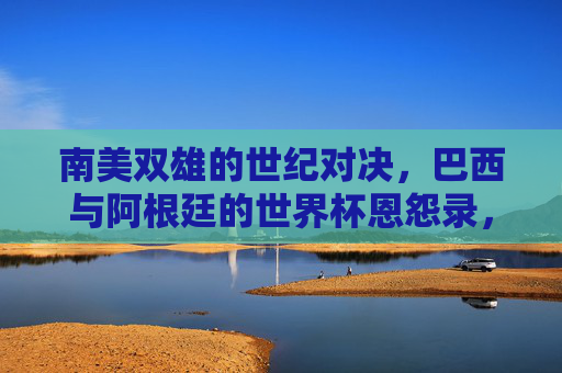 南美双雄的世纪对决,巴西与阿根廷的世界杯恩怨录,南美双雄世纪对决,巴西阿根廷世界杯恩怨录 南美双雄的世纪对决,巴西与阿根廷的世界杯恩怨录,南美双雄世纪对决,巴西阿根廷世界杯恩怨录