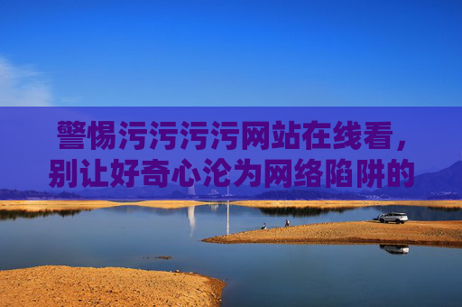警惕污污污污网站在线看，别让好奇心沦为网络陷阱的猎物，警惕不良网站在线诱惑，莫让好奇心成网络陷阱猎物
