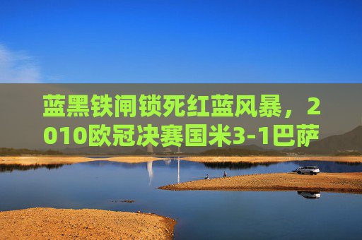 蓝黑铁闸锁死红蓝风暴,2010欧冠决赛国米3-1巴萨的史诗级胜利,蓝黑铁闸锁死红蓝风暴!2010欧冠决赛国米史诗级3-1胜巴萨 蓝黑铁闸锁死红蓝风暴,2010欧冠决赛国米3-1巴萨的史诗级胜利,蓝黑铁闸锁死红蓝风暴!2010欧冠决赛国米史诗级3-1胜巴萨