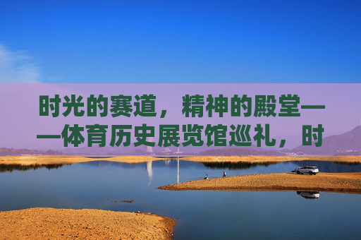 时光的赛道,精神的殿堂——体育历史展览馆巡礼,时光赛道·精神殿堂,体育历史展览馆巡礼 时光的赛道,精神的殿堂——体育历史展览馆巡礼,时光赛道·精神殿堂,体育历史展览馆巡礼