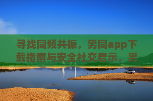 寻找同频共振，男同app下载指南与安全社交启示，男同app指南，寻找同频共振与安全社交之道