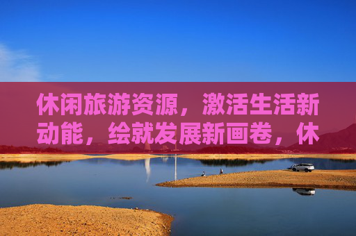 休闲旅游资源,激活生活新动能,绘就发展新画卷,休闲旅游资源激活生活新动能 绘就发展新画卷 休闲旅游资源,激活生活新动能,绘就发展新画卷,休闲旅游资源激活生活新动能 绘就发展新画卷
