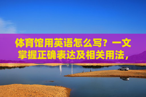 体育馆用英语怎么写？一文掌握正确表达及相关用法，体育馆英语，一文掌握正确表达与用法