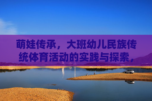 萌娃传承,大班幼儿民族传统体育活动的实践与探索,大班幼儿民族传统体育活动的传承实践与探索 萌娃传承,大班幼儿民族传统体育活动的实践与探索,大班幼儿民族传统体育活动的传承实践与探索