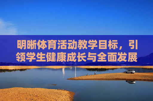 明晰体育活动教学目标,引领学生健康成长与全面发展,明确体育活动教学目标,引领学生健康成长与全面发展 明晰体育活动教学目标,引领学生健康成长与全面发展,明确体育活动教学目标,引领学生健康成长与全面发展