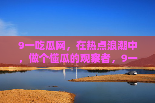 9一吃瓜网,在热点浪潮中,做个懂瓜的观察者,9一吃瓜网,热点浪潮中的懂瓜观察者 9一吃瓜网,在热点浪潮中,做个懂瓜的观察者,9一吃瓜网,热点浪潮中的懂瓜观察者
