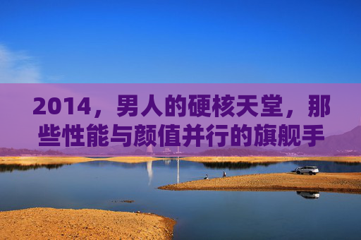 2014,男人的硬核天堂,那些性能与颜值并行的旗舰手机 2014,男人的硬核天堂,那些性能与颜值并行的旗舰手机