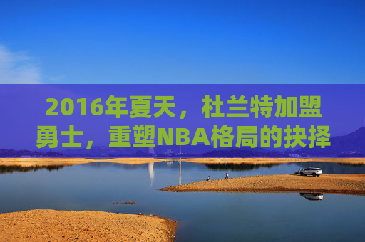 2016年夏天,杜兰特加盟勇士,重塑NBA格局的抉择时刻,杜兰特2016年加盟勇士,重塑NBA格局的抉择时刻 2016年夏天,杜兰特加盟勇士,重塑NBA格局的抉择时刻,杜兰特2016年加盟勇士,重塑NBA格局的抉择时刻