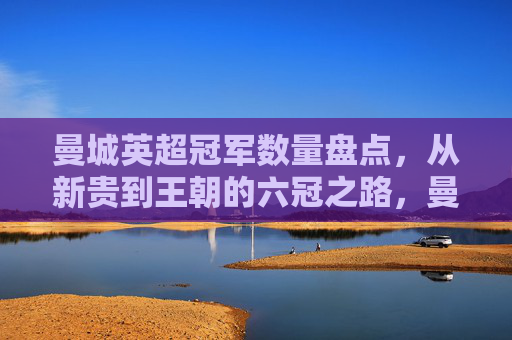 曼城英超冠军数量盘点,从新贵到王朝的六冠之路,曼城英超六冠之路,从新贵到王朝的冠军征程 曼城英超冠军数量盘点,从新贵到王朝的六冠之路,曼城英超六冠之路,从新贵到王朝的冠军征程