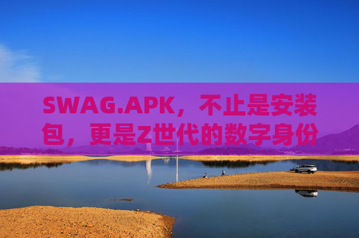 SWAG.APK，不止是安装包，更是Z世代的数字身份标签，SWAG.APK，Z世代的数字身份标签，不止于安装包