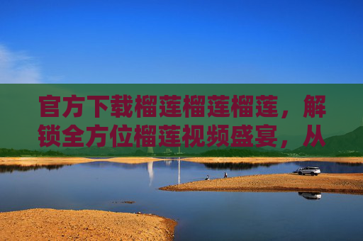官方下载榴莲榴莲榴莲，解锁全方位榴莲视频盛宴，从种植到品尝的极致指南，官方下载榴莲全流程视频盛宴，从种植到品尝的极致指南