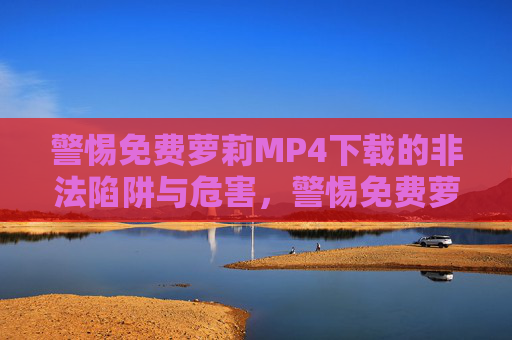 警惕免费萝莉MP4下载的非法陷阱与危害,警惕免费萝莉MP4下载的非法陷阱与危害 警惕免费萝莉MP4下载的非法陷阱与危害,警惕免费萝莉MP4下载的非法陷阱与危害