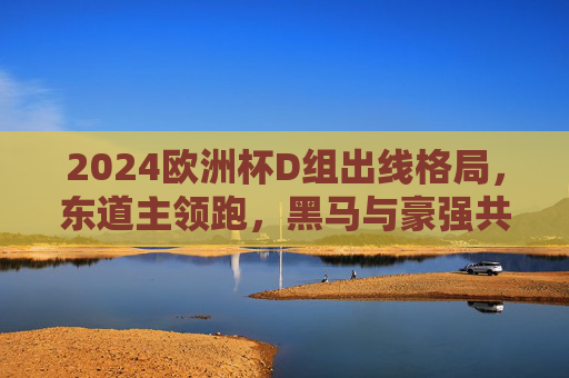 2024欧洲杯D组出线格局，东道主领跑，黑马与豪强共舞死亡之组，2024欧洲杯D组死亡之组，东道主领跑，黑马豪强争出线