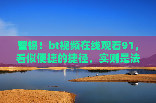警惕!bt视频在线观看91,看似便捷的捷径,实则是法律与安全的雷区,警惕bt视频在线观看91,便捷捷径下的法律与安全雷区 警惕!bt视频在线观看91,看似便捷的捷径,实则是法律与安全的雷区,警惕bt视频在线观看91,便捷捷径下的法律与安全雷区