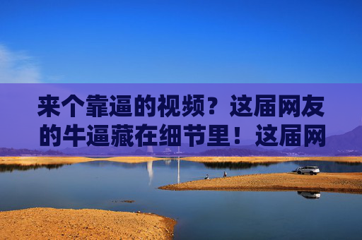来个靠逼的视频?这届网友的牛逼藏在细节里!这届网友的牛逼,藏在细节里! 来个靠逼的视频?这届网友的牛逼藏在细节里!这届网友的牛逼,藏在细节里!