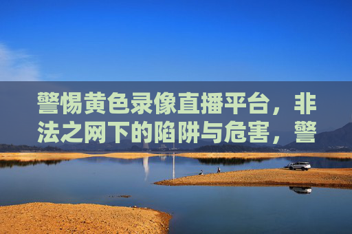 警惕黄色录像直播平台,非法之网下的陷阱与危害,警惕黄色录像直播平台,非法之网的陷阱与危害 警惕黄色录像直播平台,非法之网下的陷阱与危害,警惕黄色录像直播平台,非法之网的陷阱与危害