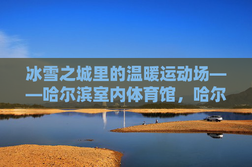 冰雪之城里的温暖运动场——哈尔滨室内体育馆,哈尔滨室内体育馆,冰雪之城的温暖运动场 冰雪之城里的温暖运动场——哈尔滨室内体育馆,哈尔滨室内体育馆,冰雪之城的温暖运动场