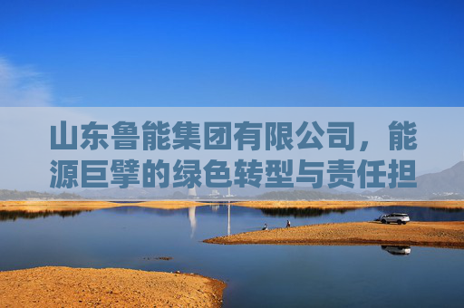 山东鲁能集团有限公司,能源巨擘的绿色转型与责任担当,山东鲁能,能源巨擘的绿色转型与责任担当 山东鲁能集团有限公司,能源巨擘的绿色转型与责任担当,山东鲁能,能源巨擘的绿色转型与责任担当