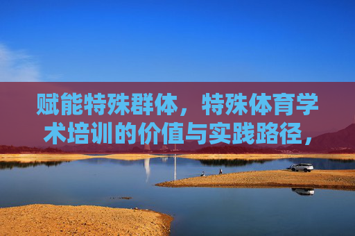 赋能特殊群体,特殊体育学术培训的价值与实践路径,特殊体育学术培训赋能特殊群体,价值与实践路径 赋能特殊群体,特殊体育学术培训的价值与实践路径,特殊体育学术培训赋能特殊群体,价值与实践路径