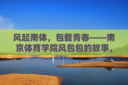 风起南体,包载青春——南京体育学院风包包的故事,风起南体,包载青春 风起南体,包载青春——南京体育学院风包包的故事,风起南体,包载青春