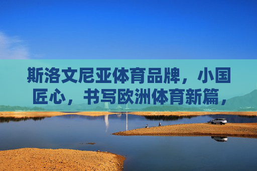 斯洛文尼亚体育品牌,小国匠心,书写欧洲体育新篇,斯洛文尼亚体育品牌,小国匠心书写欧洲体育新篇 斯洛文尼亚体育品牌,小国匠心,书写欧洲体育新篇,斯洛文尼亚体育品牌,小国匠心书写欧洲体育新篇