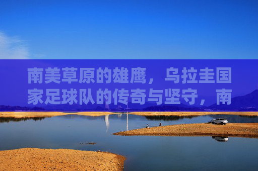 南美草原的雄鹰,乌拉圭国家足球队的传奇与坚守,南美草原雄鹰,乌拉圭足球的传奇坚守 南美草原的雄鹰,乌拉圭国家足球队的传奇与坚守,南美草原雄鹰,乌拉圭足球的传奇坚守