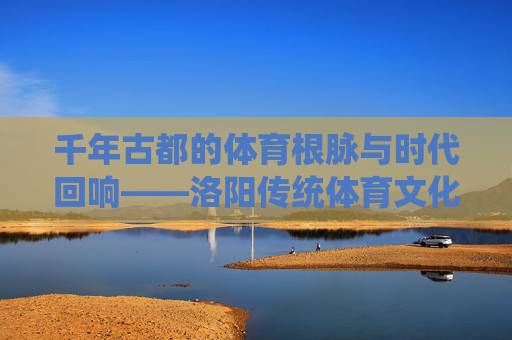 千年古都的体育根脉与时代回响——洛阳传统体育文化探析,洛阳传统体育文化的根脉与时代回响 千年古都的体育根脉与时代回响——洛阳传统体育文化探析,洛阳传统体育文化的根脉与时代回响