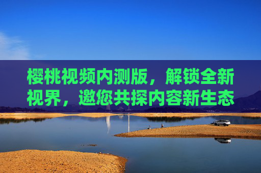 樱桃视频内测版,解锁全新视界,邀您共探内容新生态 樱桃视频内测版,解锁全新视界,邀您共探内容新生态