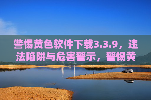 警惕黄色软件下载3.3.9,违法陷阱与危害警示,警惕黄色软件下载3.3.9,违法陷阱与危害警示 警惕黄色软件下载3.3.9,违法陷阱与危害警示,警惕黄色软件下载3.3.9,违法陷阱与危害警示