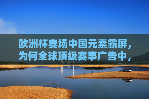 欧洲杯赛场中国元素霸屏，为何全球顶级赛事广告中，中国品牌集体出征？欧洲杯赛场中国元素霸屏，中国品牌集体出征全球顶级赛事