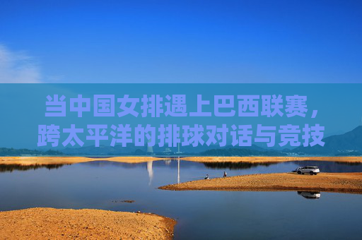 当中国女排遇上巴西联赛，跨太平洋的排球对话与竞技碰撞