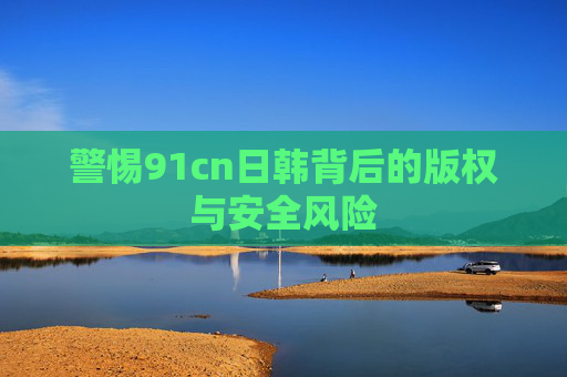 警惕91cn日韩背后的版权与安全风险 警惕91cn日韩背后的版权与安全风险