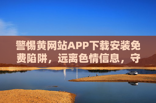 警惕黄网站APP下载安装免费陷阱,远离色情信息,守护网络安全与健康 警惕黄网站APP下载安装免费陷阱,远离色情信息,守护网络安全与健康