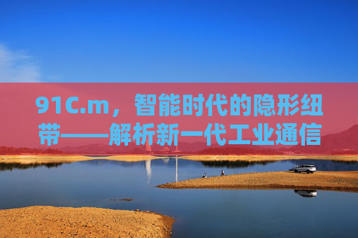 91C.m，智能时代的隐形纽带——解析新一代工业通信模块的技术革新与应用突破，智能时代的隐形纽带，新一代工业通信模块的技术革新与应用突破