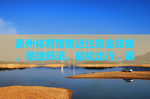 惠州体育馆附近住宿全攻略,便捷舒适,轻松出行,惠州体育馆附近住宿全攻略,便捷舒适轻松出行 惠州体育馆附近住宿全攻略,便捷舒适,轻松出行,惠州体育馆附近住宿全攻略,便捷舒适轻松出行