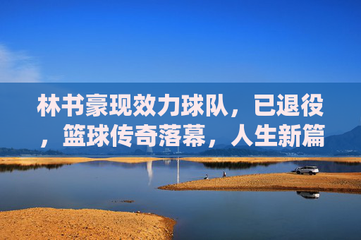 林书豪现效力球队,已退役,篮球传奇落幕,人生新篇开启,林书豪退役,篮球传奇落幕,人生新篇开启 林书豪现效力球队,已退役,篮球传奇落幕,人生新篇开启,林书豪退役,篮球传奇落幕,人生新篇开启