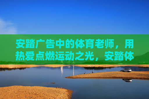 安踏广告中的体育老师,用热爱点燃运动之光,安踏体育老师,用热爱点燃运动之光 安踏广告中的体育老师,用热爱点燃运动之光,安踏体育老师,用热爱点燃运动之光