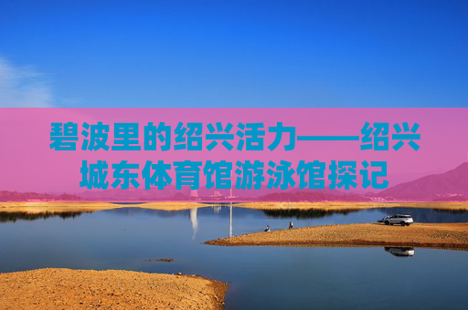 碧波里的绍兴活力——绍兴城东体育馆游泳馆探记 碧波里的绍兴活力——绍兴城东体育馆游泳馆探记