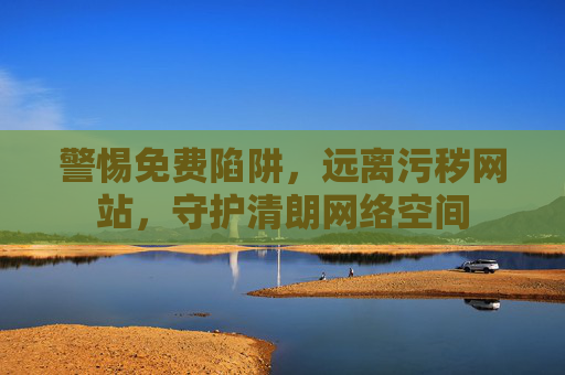 警惕免费陷阱,远离污秽网站,守护清朗网络空间 警惕免费陷阱,远离污秽网站,守护清朗网络空间